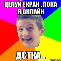 целуй екран , пока я онлайн дєтка...