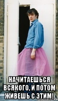  начитаешься всякого, и потом живешь с этим!