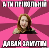 А Ти прікольній давай замуТім