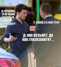 Д: прикинь, я ей такой говорю "Я - - ДОМИНАНТ!" Т: ахаха )) а она что? Д: как возьмет, да как глазазакатит ...