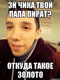 Эй чика,твой папа пират? откуда такое золото