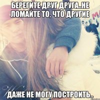 Берегите друг друга..Не ломайте то, что другие даже не могу построить..