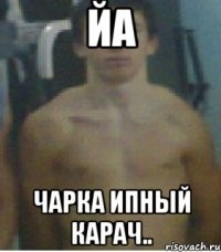 йа чарка ипный карач..
