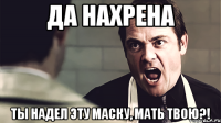 да нахрена ты надел эту маску, мать твою?!