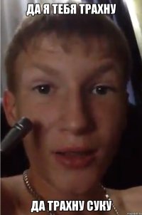да я тебя трахну да трахну суку