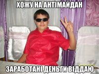 ХОЖУ НА АНТІМАЙДАН ЗАРАБОТАНІ ДЕНЬГИ ВІДДАЮ
