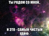 ты рядом со мной.. и это - самый чистый кайф.