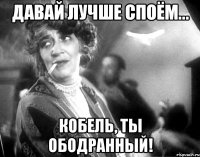 давай лучше споём... кобель, ты ободранный!