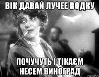вік давай лучее водку почучуть і тікаєм несем виноград