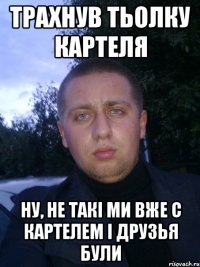 трахнув тьолку картеля ну, не такi ми вже с картелем i друзья були