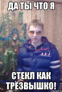 да ты что я стекл как трёзвышко!