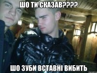 ШО ТИ СКАЗАВ???? ШО ЗУБИ ВСТАВНІ ВИБИТЬ