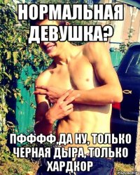 Нормальная девушка? Пфффф,да ну, только черная дыра, только хардкор