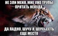 не зли меня, мне уже трупы прятать некуда. да ладно, шучу я, шучу, есть еще место
