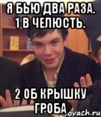 Я бью два раза. 1 в челюсть. 2 об крышку гроба