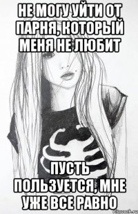 не могу уйти от парня, который меня не любит пусть пользуется, мне уже все равно