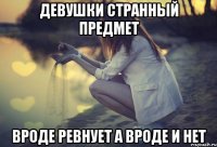 Девушки странный предмет вроде ревнует а вроде и нет