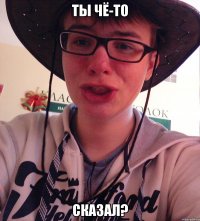 ТЫ ЧЁ-ТО СКАЗАЛ?