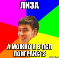 Лиза а можно я в псп поиграю?:3