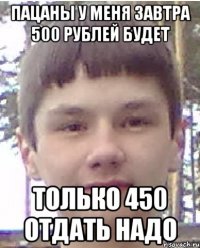Пацаны у меня завтра 500 рублей будет Только 450 отдать надо