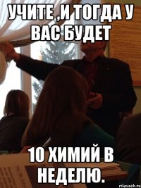 Учите ,и тогда у вас будет 10 химий в неделю.