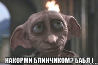  накорми блинчиком? бабл )