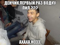 Денчик,первый раз водку пил ??? ахаха,нееее