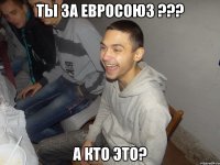 Ты за Евросоюз ??? А кто это?