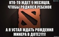 кто-то ждет 9 месяцев, чтобы родился ребенок а я устал ждать рождения минера в доте2!!1!