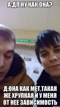 А:ДП НУ КАК ОНА? Д:ОНА КАК МЕТ,ТАКАЯ ЖЕ ХРУПКАЯ И У МЕНЯ ОТ НЕЕ ЗАВИСИМОСТЬ