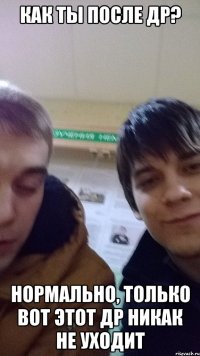 КАК ТЫ ПОСЛЕ ДР? НОРМАЛЬНО, ТОЛЬКО ВОТ ЭТОТ ДР НИКАК НЕ УХОДИТ