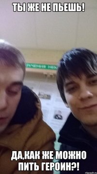 ТЫ ЖЕ НЕ ПЬЕШЬ! ДА,КАК ЖЕ МОЖНО ПИТЬ ГЕРОИН?!