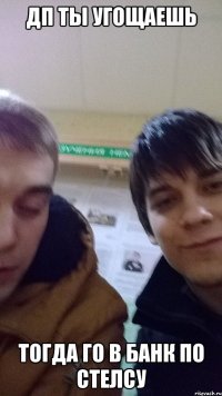 ДП ТЫ УГОЩАЕШЬ ТОГДА ГО В БАНК ПО СТЕЛСУ