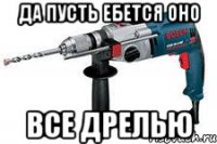 да пусть ебется оно все дрелью