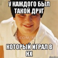 У каждого был такой друг Который играл в нх