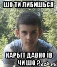 шо ти либишься карбіт давно їв чи шо ?