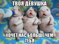 твоя девушка хочет нас больше,чем тебя