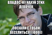ВЛАДОС, НУ НАХУЙ ЭТИХ ДЕВОЧЕК ПОЕХАЛИ С ТОБОЙ ВЕСЕЛИТЬСЯ)))000))