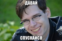 давай спускайся