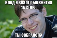 ВЛАД Я ВОЗЛЕ общежития 4А стою. ТЫ собрался?