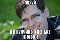 ПОХУЙ Я В КУПЧИНО К ЛЁНЬКЕ ))))000))