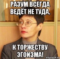 Разум всегда ведёт не туда, к торжеству эгоизма!