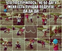 Что-то случилось - не-бе-да! У меня есть лучшая подруга! Да-да-да! 