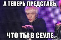 а теперь представь, что ты в сеуле.