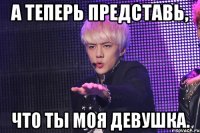 а теперь представь, что ты моя девушка.