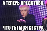 а теперь представь, что ты моя сестра.