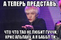 а теперь представь, что что тао не любит гуччи, крис альпаку, а я баббл ти.