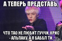а теперь представь, что тао не любит гуччи, крис - альпаку, а я баббл ти.