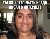 Ты же хотел ебать когда писал в интернете 