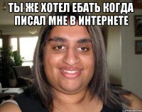 Ты же хотел ебать когда писал мне в интернете 
